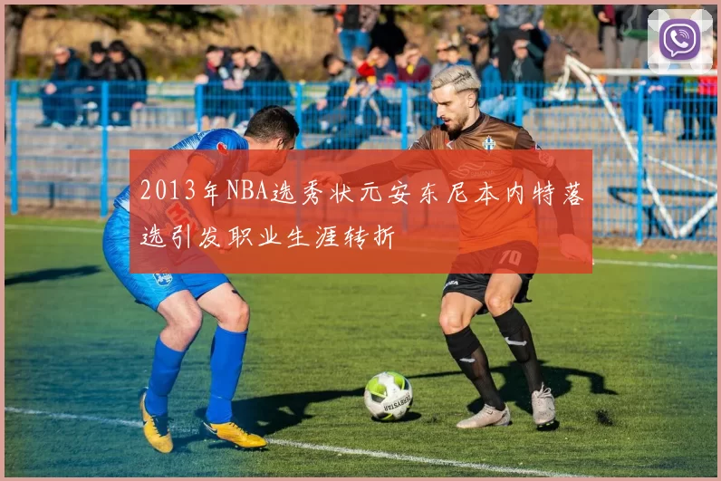 2013年NBA选秀状元安东尼本内特落选引发职业生涯转折