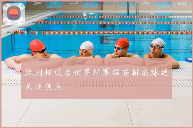 欧洲杯过后世界杯赛程安排成球迷关注焦点