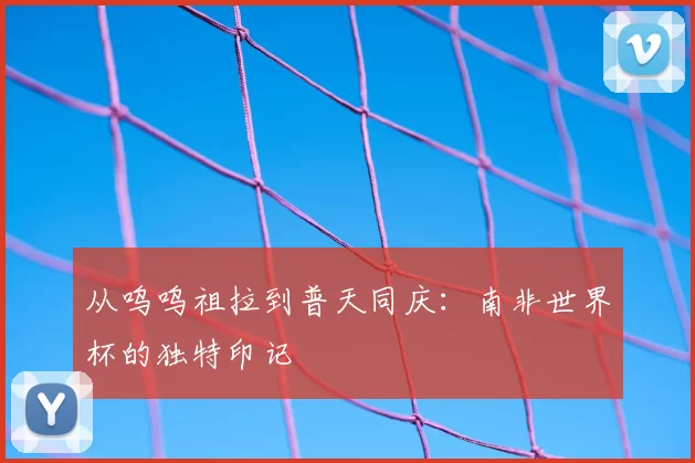 从呜呜祖拉到普天同庆：南非世界杯的独特印记