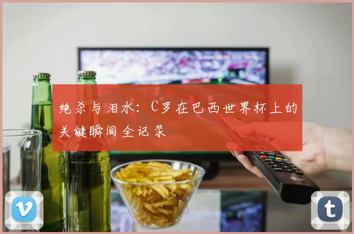 绝杀与泪水：C罗在巴西世界杯上的关键瞬间全记录