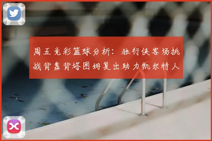 周五竞彩篮球分析：独行侠客场挑战背靠背塔图姆复出助力凯尔特人