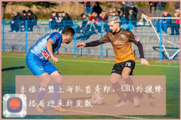 乐福加盟上海队首秀即，CBA外援锋线格局迎来新变数