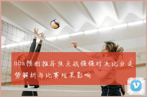 nba预测推荐焦点战强强对决比分走势解析与比赛结果影响