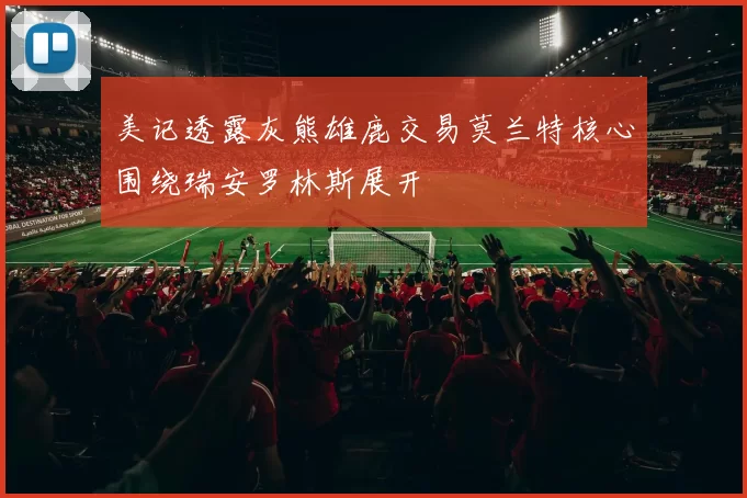 美记透露灰熊雄鹿交易莫兰特核心围绕瑞安罗林斯展开