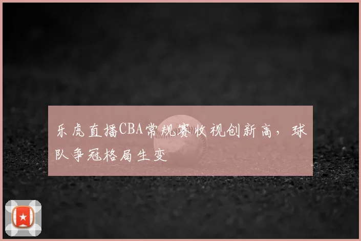 乐虎直播CBA常规赛收视创新高，球队争冠格局生变