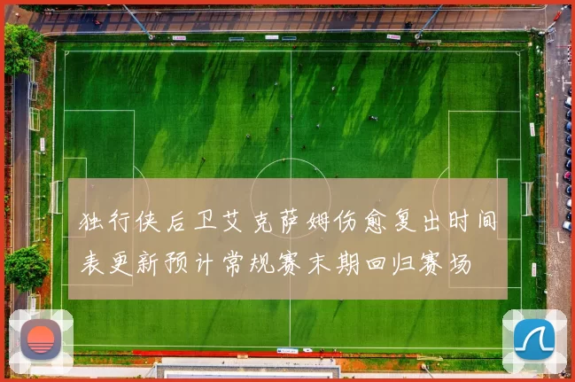 独行侠后卫艾克萨姆伤愈复出时间表更新预计常规赛末期回归赛场