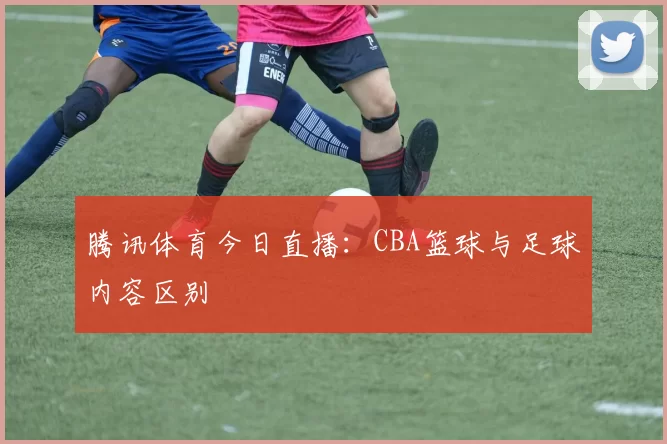 腾讯体育今日直播：CBA篮球与足球内容区别