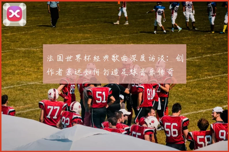 法国世界杯经典歌曲深度访谈：创作者亲述如何打造足球音乐传奇
