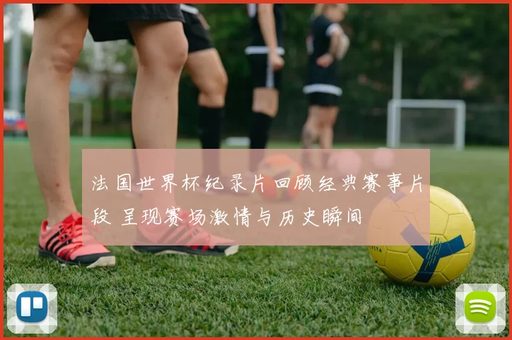 法国世界杯纪录片回顾经典赛事片段 呈现赛场激情与历史瞬间