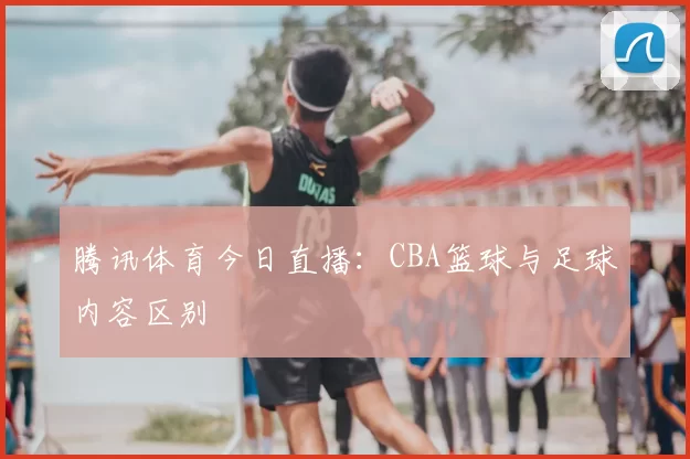 腾讯体育今日直播：CBA篮球与足球内容区别