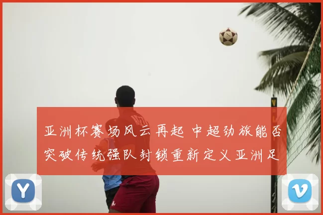 亚洲杯赛场风云再起 中超劲旅能否突破传统强队封锁重新定义亚洲足球格局