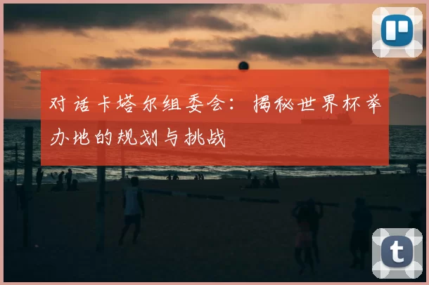 对话卡塔尔组委会：揭秘世界杯举办地的规划与挑战