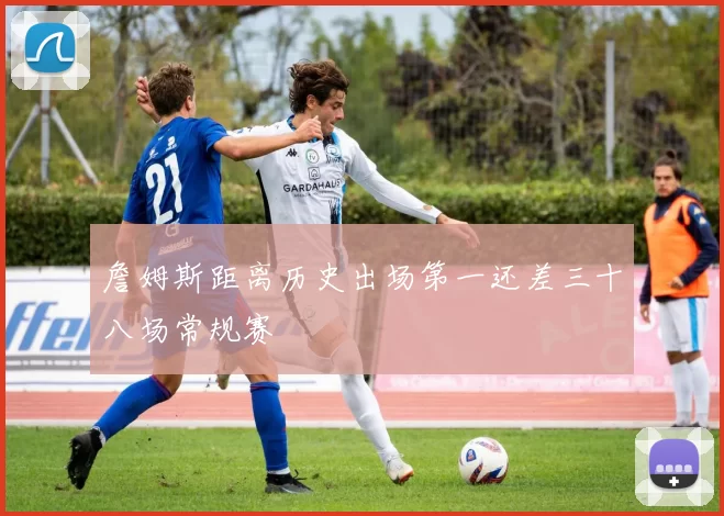 詹姆斯距离历史出场第一还差三十八场常规赛