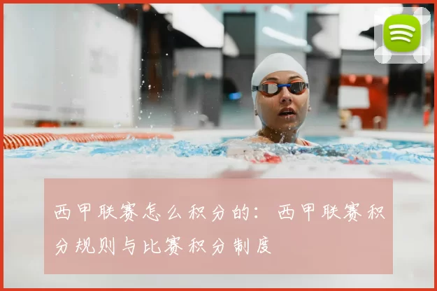 西甲联赛怎么积分的：西甲联赛积分规则与比赛积分制度