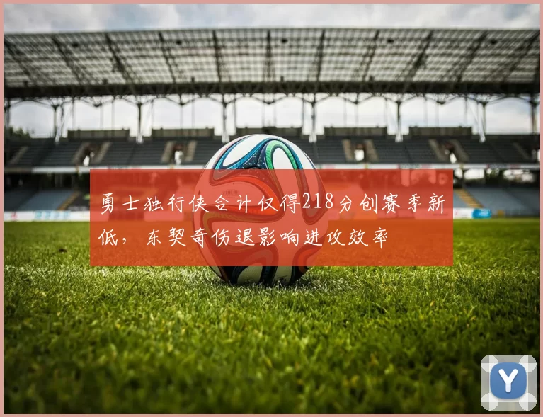 勇士独行侠合计仅得218分创赛季新低，东契奇伤退影响进攻效率