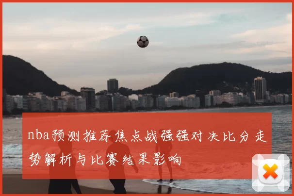 nba预测推荐焦点战强强对决比分走势解析与比赛结果影响