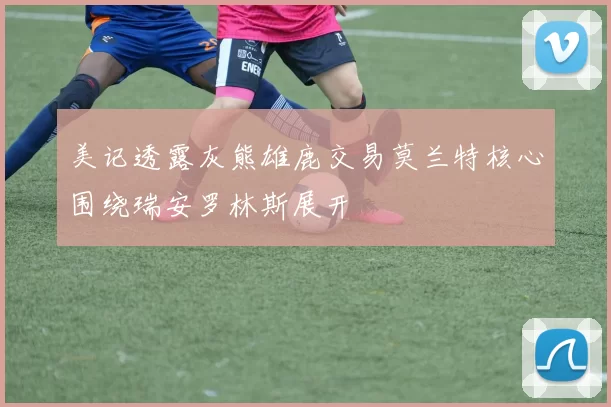 美记透露灰熊雄鹿交易莫兰特核心围绕瑞安罗林斯展开