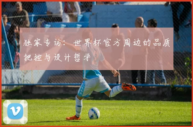 独家专访：世界杯官方周边的品质把控与设计哲学